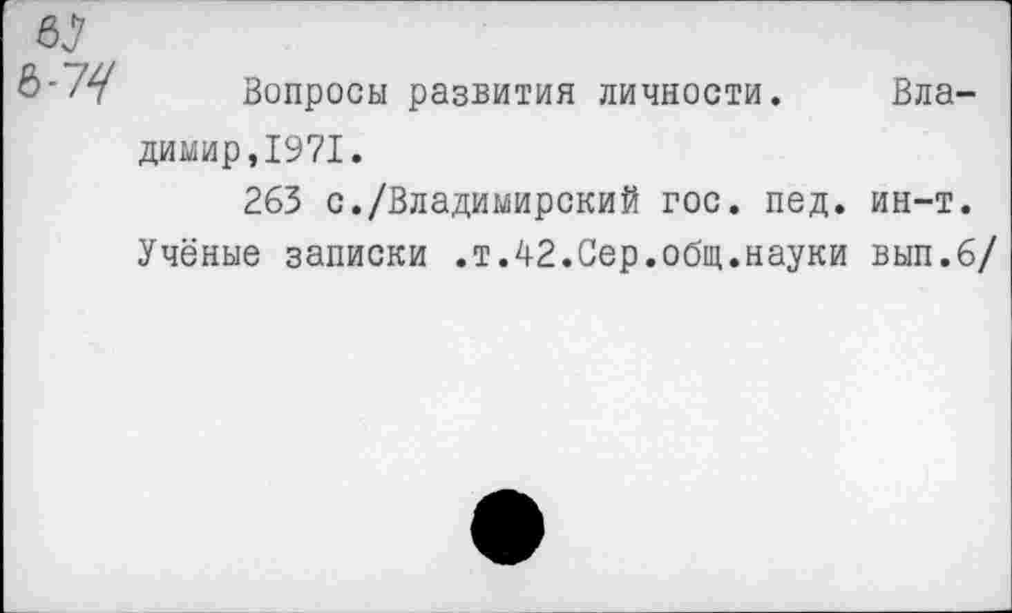 ﻿6?
Вопросы развития личности. Владимир, 1971.
263 с./Владимирский гос. пед. ин-т.
Учёные записки .т.42.Сер.общ.науки вып.6/